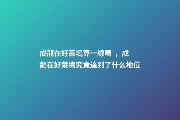 成龍在好萊塢算一線嗎，成龍在好萊塢究竟達到了什么地位